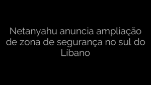 ​Netanyahu anuncia ampliação de zona de segurança no sul do Líbano 